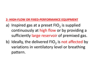 2- HIGH-FLOW OR FIXED-PERFORMANCE EQUIPMENT
a) Inspired gas at a preset FIO2 is supplied
continuously at high flow or by providing a
sufficiently large reservoir of premixed gas.
b) Ideally, the delivered FIO2 is not affected by
variations in ventilatory level or breathing
pattern.
 