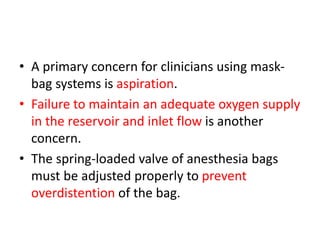 • A primary concern for clinicians using mask-
bag systems is aspiration.
• Failure to maintain an adequate oxygen supply
in the reservoir and inlet flow is another
concern.
• The spring-loaded valve of anesthesia bags
must be adjusted properly to prevent
overdistention of the bag.
 