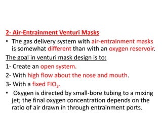 2- Air-Entrainment Venturi Masks
• The gas delivery system with air-entrainment masks
is somewhat different than with an oxygen reservoir.
The goal in venturi mask design is to:
1- Create an open system.
2- With high flow about the nose and mouth.
3- With a fixed FIO2.
• Oxygen is directed by small-bore tubing to a mixing
jet; the final oxygen concentration depends on the
ratio of air drawn in through entrainment ports.
 