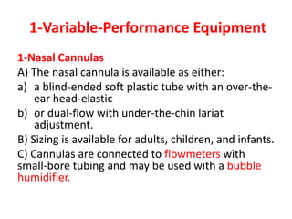 1-Variable-Performance Equipment
1-Nasal Cannulas
A) The nasal cannula is available as either:
a) a blind-ended soft plastic tube with an over-the-
ear head-elastic
b) or dual-flow with under-the-chin lariat
adjustment.
B) Sizing is available for adults, children, and infants.
C) Cannulas are connected to flowmeters with
small-bore tubing and may be used with a bubble
humidifier.
 