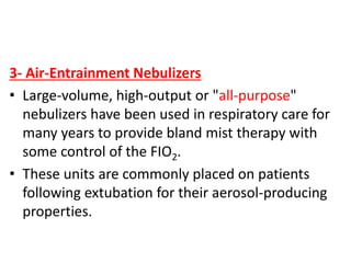 3- Air-Entrainment Nebulizers
• Large-volume, high-output or "all-purpose"
nebulizers have been used in respiratory care for
many years to provide bland mist therapy with
some control of the FIO2.
• These units are commonly placed on patients
following extubation for their aerosol-producing
properties.
 