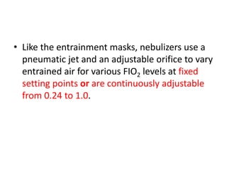 • Like the entrainment masks, nebulizers use a
pneumatic jet and an adjustable orifice to vary
entrained air for various FIO2 levels at fixed
setting points or are continuously adjustable
from 0.24 to 1.0.
 