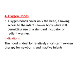 4- Oxygen Hoods
• Oxygen hoods cover only the head, allowing
access to the infant's lower body while still
permitting use of a standard incubator or
radiant warmer.
Indications
The hood is ideal for relatively short-term oxygen
therapy for newborns and inactive infants.
 