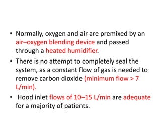 • Normally, oxygen and air are premixed by an
air–oxygen blending device and passed
through a heated humidifier.
• There is no attempt to completely seal the
system, as a constant flow of gas is needed to
remove carbon dioxide (minimum flow > 7
L/min).
• Hood inlet flows of 10–15 L/min are adequate
for a majority of patients.
 