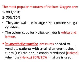 The most popular mixtures of Helium–Oxygen are:
1- 80%/20%
2- 70%/30%
• They are available in large-sized compressed gas
cylinders.
• The colour code for Heliox cylinder is white and
brown.
• In anesthetic practice, pressures needed to
ventilate patients with small-diameter tracheal
tubes (TTs) can be substantially reduced (Halved)
when the (Heliox) 80%/20% mixture is used.
 