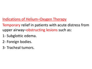 Indications of Helium–Oxygen Therapy
Temporary relief in patients with acute distress from
upper airway–obstructing lesions such as:
1- Subglottic edema.
2- Foreign bodies.
3- Tracheal tumors.
 