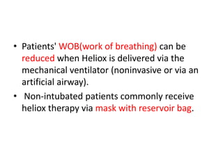 • Patients' WOB(work of breathing) can be
reduced when Heliox is delivered via the
mechanical ventilator (noninvasive or via an
artificial airway).
• Non-intubated patients commonly receive
heliox therapy via mask with reservoir bag.
 
