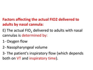 Factors affecting the actual FIO2 delivered to
adults by nasal cannula:
E) The actual FIO2 delivered to adults with nasal
cannulas is determined by:
1- Oxygen flow
2- Nasopharyngeal volume
3- The patient's inspiratory flow (which depends
both on VT and inspiratory time).
 