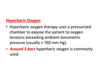 Hyperbaric Oxygen
• Hyperbaric oxygen therapy uses a pressurized
chamber to expose the patient to oxygen
tensions exceeding ambient barometric
pressure (usually > 760 mm Hg).
• Around 3 bars hyperbaric oxygen is commonly
used.
 