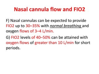 Nasal cannula flow and FIO2
F) Nasal cannulas can be expected to provide
FIO2 up to 30–35% with normal breathing and
oxygen flows of 3–4 L/min.
G) FIO2 levels of 40–50% can be attained with
oxygen flows of greater than 10 L/min for short
periods.
 