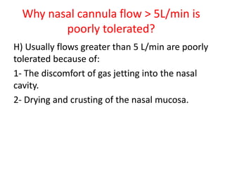 Why nasal cannula flow > 5L/min is
poorly tolerated?
H) Usually flows greater than 5 L/min are poorly
tolerated because of:
1- The discomfort of gas jetting into the nasal
cavity.
2- Drying and crusting of the nasal mucosa.
 