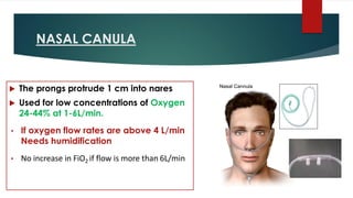 NASAL CANULA
 The prongs protrude 1 cm into nares
 Used for low concentrations of Oxygen
24-44% at 1-6L/min.
• If oxygen flow rates are above 4 L/min
Needs humidification
• No increase in FiO2 if flow is more than 6L/min
 