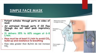 SIMPLE FACE MASK
➢ Patient exhales through ports on sides of
mask
➢ Air entrained through ports if O2 flow
through dos not meet peak inspiratory
flow
➢ It delivers 35% to 60% oxygen at 6-8
L/min.
➢ Flow must be at least 5 L/min to avoid CO2
build up and resistance to breathing
➢ Flow rates greater than 8L/min do not increase
FiO2
 