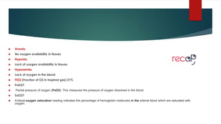  Anoxia.
 No oxygen availability in tissues
 Hypoxia.
 Lack of oxygen availability in tissues
 Hypoxemia.
 Lack of oxygen in the blood
 FiO2 (Fraction of O2 in Inspired gas) 21%
 PaO2?
 Partial pressure of oxygen (PaO2). This measures the pressure of oxygen dissolved in the blood.
 SaO2?
 A blood-oxygen saturation reading indicates the percentage of hemoglobin molecules in the arterial blood which are saturated with
oxygen.
 