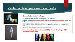 Venturi or fixed performance masks
• Delivers fixed concentration of oxygen
➢ Oxygen from 24 - 60% At liters flow of 4 to 15 L/min.
➢ Aims to deliver constant and most precise oxygen concentration within and
between breaths.
➢ With TACHYPNOEA (RR >30/min) the oxygen flow should be increased by
50%
➢ There is no rebreathing and no increase in dead space
➢ Good device for patients with raised C02 (patients with a target of 88-
92%),with hypoxic drive
 