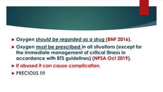  Oxygen should be regarded as a drug (BNF 2016).
 Oxygen must be prescribed in all situations (except for
the immediate management of critical illness in
accordance with BTS guidelines) (NPSA Oct 2019).
 If abused it can cause complication.
 PRECIOUS !!!!
 