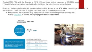 •Start at 100% FiO2, with the flow rate at 20-30 LPM and titrate up to a maximum of 60 LPM if needed.
• This will be based on patient comfort level – the higher the rate, the more uncomfortable.
•There is a score to predict who will succeed/fail with HFNC, known as the ROX index , which is performed at 2, 6
and 12 hours . This is the ratio of oxygen saturation over FiO2 over respiratory rate.
• Keep in mind the ROX index may assist, but it is based on low sample sizes and requires
further validation. It should not replace your clinical assessment.
 