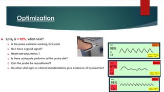 Optimization
 SpO2 is < 90%, what next?
❑ Is the pulse oximeter working/accurate
❑ Do I have a good signal?
❑ Heart rate plus/minus ?
❑ Is there adequate perfusion at the probe site?
❑ Can the probe be repositioned?
❑ Do other vital signs or clinical manifestations give evidence of hypoxemia?
 