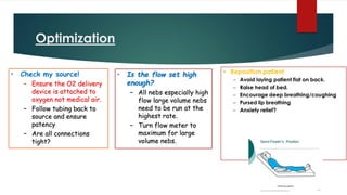Optimization
• Check my source!
– Ensure the O2 delivery
device is attached to
oxygen not medical air.
– Follow tubing back to
source and ensure
patency
– Are all connections
tight?
• Is the flow set high
enough?
– All nebs especially high
flow large volume nebs
need to be run at the
highest rate.
– Turn flow meter to
maximum for large
volume nebs.
 