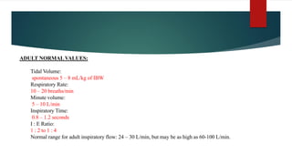 ADULT NORMAL VALUES:
Tidal Volume:
spontaneous 5 – 8 mL/kg of IBW
Respiratory Rate:
10 – 20 breaths/min
Minute volume:
5 – 10 L/min
Inspiratory Time:
0.8 – 1.2 seconds
I : E Ratio:
1 : 2 to 1 : 4
Normal range for adult inspiratory flow: 24 – 30 L/min, but may be as high as 60-100 L/min.
 