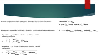 A patient’s weight is measured as 40 kilograms. What is the range of normal tidal volumes?
mL
kg
mL
8
kg
40
mL
kg
mL
5
kg
0
kg
mL
8
-
5
Volume
Tidal
320
200
4 =

=

=
min
min
,
min
L
mL
breaths
breath
mL
f
V
V t
E 12
000
12
20
600 =
=

=

=

A patient has a tidal volume of 600 mL and a frequency of 20/min. Calculate the minute ventilation
A patient has a E
V
 of 12.5 L/min and a frequency of 25/min. Calculate
the average tidal volume.
a. breath
L
breaths
L
f
V
V E
t 5
0
25
5
12
.
min
min
.
=
=
=

A patient has a E
V
 of 10 L/min and a tidal volume of 500 mL. Calculate
the frequency.
a. min
.
min
min breaths
breath
L
L
breath
mL
L
V
V
f
t
E
20
5
0
10
500
10
=
=
=
=

 