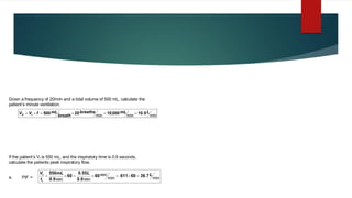 If the patient’s Vt is 550 mL, and the inspiratory time is 0.9 seconds,
calculate the patients peak inspiratory flow.
a. PIF = min
.
.
min
sec
sec
.
.
sec
.
L
L
mL
t
V
I
t
7
36
60
611
60
9
0
55
0
60
9
0
550
=

=

=

=
Given a frequency of 20/min and a tidal volume of 500 mL, calculate the
patient’s minute ventilation.
min
.
min
,
min
L
mL
breaths
breath
mL
f
V
V t
E 0
10
000
10
20
500 =
=

=

=

 
