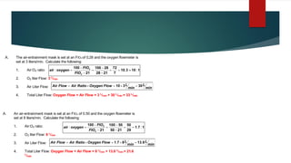A. The air-entrainment mask is set at an FIO2 of 0,28 and the oxygen flowmeter is
set at 3 liters/min. Calculate the following:
1. Air:O2 ratio:
2. O2 liter Flow: 3 L
/min
3. Air Liter Flow:
4. Total Liter Flow: Oxygen Flow + Air Flow = 3 L
/min + 30 L
/min = 33 L
/min
min
L
min
L
Flow
Oxygen
Ratio
Air
Flow
Air 30
3
10 =

=

=
1
10
3
10
7
72
21
28
28
100
21
100
2
2
:
.
: 
=
=
−
−
=
−
−
=
FIO
FIO
oxygen
air
A. An air-entrainment mask is set at an FIO2 of 0.50 and the oxygen flowmeter is
set at 8 liters/min. Calculate the following:
1. Air:O2 ratio:
2. O2 liter Flow: 8 L
/min
3. Air Liter Flow:
4. Total Liter Flow: Oxygen Flow + Air Flow = 8 L
/min + 13.6 L
/min = 21.6
L
/min
min
L
min
L
Flow
Oxygen
Ratio
Air
Flow
Air 6
13
8
7
1 .
. =

=

=
1
7
1
29
50
21
50
50
100
21
100
2
2
:
.
: =
=
−
−
=
−
−
=
FIO
FIO
oxygen
air
 