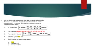 A. You are setting up an air-entrainment mask at an FIO2 of 0.40 and the oxygen
flowmeter is set at 12 l/min. The patient’s tidal volume is 600 mL and the
inspiratory time is 1.5 seconds. Is the flow from this system meeting the
patient’s inspiratory needs?
1. Air: Oxygen Ratio:
2. Total Liter Flow: Oxygen Flow + Air Flow = 12 L
/min + 36 L
/min = 48 L
/min
3. Peak Inspiratory Flowrate:
4. Is the FDO2 > FIO2? YES NO
5. What FIO2 would the patient actually receive?
a. 0.40
b. Less than 0.40
c. Greater than 0.40
1
3
2
3
19
60
21
40
40
100
21
100
2
2
:
.
: 
=
=
−
−
=
−
−
=
FIO
FIO
oxygen
air
min
L
min
sec
sec
L
t
V
I
t
24
60
4
0
60
5
1
6
0
60 =

=

=
 .
.
.
 