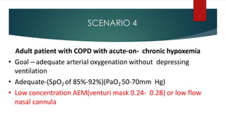 SCENARIO 4
Adult patient with COPD with acute-on- chronic hypoxemia
• Goal – adequate arterial oxygenation without depressing
ventilation
• Adequate-(SpO2 of 85%-92%)(PaO2 50-70mm Hg)
• Low concentration AEM(venturi mask 0.24- 0.28) or low flow
nasal cannula
 