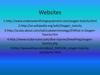 Websites
1.http://www.underwaterdivingequipment.com/oxygen-toxicity.html
            2.http://en.wikipedia.org/wiki/Oxygen_toxicity
 3.http://scuba.about.com/od/scubaterminology/f/What-Is-Oxygen-
                              Toxicity.htm
   4.http://www.scuba-tutor.com/dive-injuries/breathing/oxygen-
                              toxicity.php
      5.http://www.ehow.com/about_5501636_oxygen-toxicity-
                            symptoms.html
 