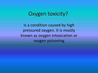 Oxygen toxicity?
 Is a condition caused by high
 pressured oxygen. It is mostly
known as oxygen intoxication or
        oxygen poisoning
 
