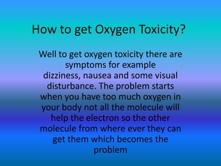 How to get Oxygen Toxicity?
 Well to get oxygen toxicity there are
        symptoms for example
  dizziness, nausea and some visual
   disturbance. The problem starts
 when you have too much oxygen in
 your body not all the molecule will
    help the electron so the other
 molecule from where ever they can
     get them which becomes the
               problem
 