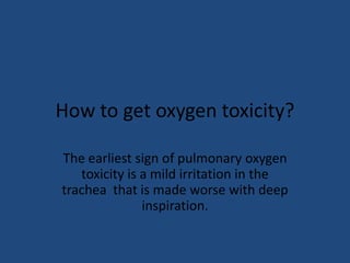 How to get oxygen toxicity?

The earliest sign of pulmonary oxygen
   toxicity is a mild irritation in the
trachea that is made worse with deep
               inspiration.
 