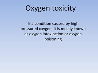 Oxygen toxicity
    Is a condition caused by high
pressured oxygen. It is mostly known
  as oxygen intoxication or oxygen
              poisoning
 