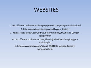 WEBSITES

1. http://www.underwaterdivingequipment.com/oxygen-toxicity.html
            2. http://en.wikipedia.org/wiki/Oxygen_toxicity
 3. http://scuba.about.com/od/scubaterminology/f/What-Is-Oxygen-
                               Toxicity.htm
   4. http://www.scuba-tutor.com/dive-injuries/breathing/oxygen-
                               toxicity.php
      5. http://www.ehow.com/about_5501636_oxygen-toxicity-
                             symptoms.html
 