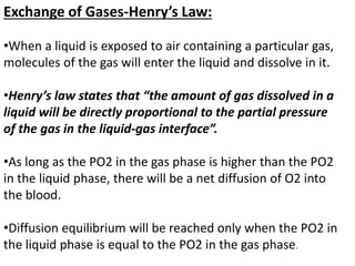 Exchange of Gases-Henry’s Law:
•When a liquid is exposed to air containing a particular gas,
molecules of the gas will enter the liquid and dissolve in it.
•Henry’s law states that “the amount of gas dissolved in a
liquid will be directly proportional to the partial pressure
of the gas in the liquid-gas interface”.
•As long as the PO2 in the gas phase is higher than the PO2
in the liquid phase, there will be a net diffusion of O2 into
the blood.
•Diffusion equilibrium will be reached only when the PO2 in
the liquid phase is equal to the PO2 in the gas phase.
 