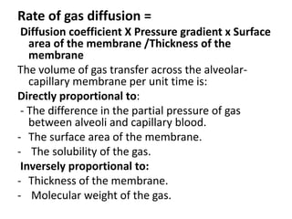Rate of gas diffusion =
Diffusion coefficient X Pressure gradient x Surface
area of the membrane /Thickness of the
membrane
The volume of gas transfer across the alveolar-
capillary membrane per unit time is:
Directly proportional to:
- The difference in the partial pressure of gas
between alveoli and capillary blood.
- The surface area of the membrane.
- The solubility of the gas.
Inversely proportional to:
- Thickness of the membrane.
- Molecular weight of the gas.
 