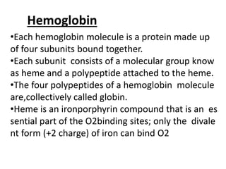 Hemoglobin
•Each hemoglobin molecule is a protein made up
of four subunits bound together.
•Each subunit consists of a molecular group know
as heme and a polypeptide attached to the heme.
•The four polypeptides of a hemoglobin molecule
are,collectively called globin.
•Heme is an ironporphyrin compound that is an es
sential part of the O2binding sites; only the divale
nt form (+2 charge) of iron can bind O2
 