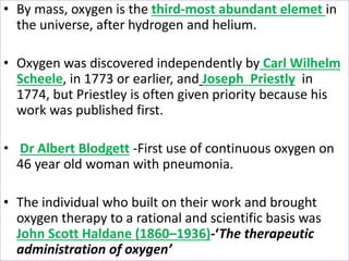 • By mass, oxygen is the third-most abundant elemet in
the universe, after hydrogen and helium.
• Oxygen was discovered independently by Carl Wilhelm
Scheele, in 1773 or earlier, and Joseph Priestly in
1774, but Priestley is often given priority because his
work was published first.
• Dr Albert Blodgett -First use of continuous oxygen on
46 year old woman with pneumonia.
• The individual who built on their work and brought
oxygen therapy to a rational and scientific basis was
John Scott Haldane (1860–1936)-‘The therapeutic
administration of oxygen’
 