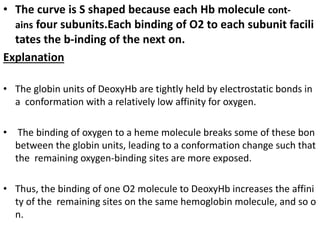 • The curve is S shaped because each Hb molecule cont-
ains four subunits.Each binding of O2 to each subunit facili
tates the b-inding of the next on.
Explanation
• The globin units of DeoxyHb are tightly held by electrostatic bonds in
a conformation with a relatively low affinity for oxygen.
• The binding of oxygen to a heme molecule breaks some of these bon
between the globin units, leading to a conformation change such that
the remaining oxygen-binding sites are more exposed.
• Thus, the binding of one O2 molecule to DeoxyHb increases the affini
ty of the remaining sites on the same hemoglobin molecule, and so o
n.
 