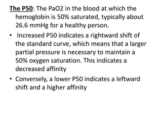 The P50: The PaO2 in the blood at which the
hemoglobin is 50% saturated, typically about
26.6 mmHg for a healthy person.
• Increased P50 indicates a rightward shift of
the standard curve, which means that a larger
partial pressure is necessary to maintain a
50% oxygen saturation. This indicates a
decreased affinity
• Conversely, a lower P50 indicates a leftward
shift and a higher affinity
 