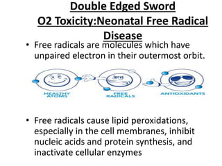 Double Edged Sword
O2 Toxicity:Neonatal Free Radical
Disease
• Free radicals are molecules which have
unpaired electron in their outermost orbit.
• Free radicals cause lipid peroxidations,
especially in the cell membranes, inhibit
nucleic acids and protein synthesis, and
inactivate cellular enzymes
 
