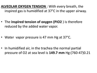 ALVEOLAR OXYGEN TENSION : With every breath, the
inspired gas is humidified at 37°C in the upper airway.
• The inspired tension of oxygen (PIO2 ) is therefore
reduced by the added water vapor.
• Water vapor pressure is 47 mm Hg at 37°C.
• In humidified air, in the trachea the normal partial
pressure of O2 at sea level is 149.7 mm Hg:(760-47)0.21
 