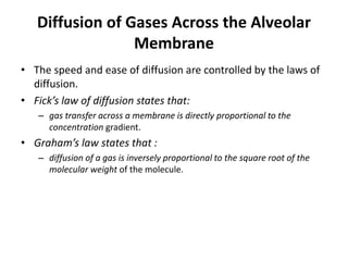 Diffusion of Gases Across the Alveolar
Membrane
• The speed and ease of diffusion are controlled by the laws of
diffusion.
• Fick’s law of diffusion states that:
– gas transfer across a membrane is directly proportional to the
concentration gradient.
• Graham’s law states that :
– diffusion of a gas is inversely proportional to the square root of the
molecular weight of the molecule.
 