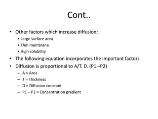 Cont..
• Other factors which increase diffusion:
• Large surface area
• Thin membrane
• High solubility
• The following equation incorporates the important factors
• Diffusion is proportional to A/T. D. (P1 –P2)
– A = Area
– T = Thickness
– D = Diffusion constant
– P1 – P2 = Concentration gradient
 