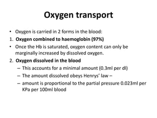 Oxygen transport
• Oxygen is carried in 2 forms in the blood:
1. Oxygen combined to haemoglobin (97%)
• Once the Hb is saturated, oxygen content can only be
marginally increased by dissolved oxygen.
2. Oxygen dissolved in the blood
– This accounts for a minimal amount (0.3ml per dl)
– The amount dissolved obeys Henrys’ law –
– amount is proportional to the partial pressure 0.023ml per
KPa per 100ml blood
 