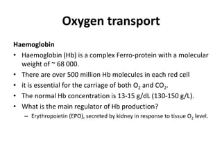 Oxygen transport
Haemoglobin
• Haemoglobin (Hb) is a complex Ferro-protein with a molecular
weight of ~ 68 000.
• There are over 500 million Hb molecules in each red cell
• it is essential for the carriage of both O2 and CO2.
• The normal Hb concentration is 13-15 g/dL (130-150 g/L).
• What is the main regulator of Hb production?
– Erythropoietin (EPO), secreted by kidney in response to tissue O2 level.
 