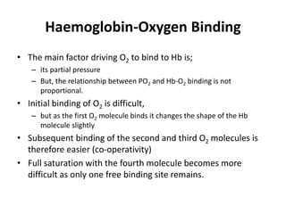 Haemoglobin-Oxygen Binding
• The main factor driving O2 to bind to Hb is;
– its partial pressure
– But, the relationship between PO2 and Hb-O2 binding is not
proportional.
• Initial binding of O2 is difficult,
– but as the first O2 molecule binds it changes the shape of the Hb
molecule slightly
• Subsequent binding of the second and third O2 molecules is
therefore easier (co-operativity)
• Full saturation with the fourth molecule becomes more
difficult as only one free binding site remains.
 