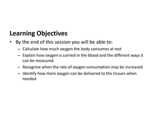 Learning Objectives
• By the end of this session you will be able to:
– Calculate how much oxygen the body consumes at rest
– Explain how oxygen is carried in the blood and the different ways it
can be measured
– Recognize when the rate of oxygen consumption may be increased
– Identify how more oxygen can be delivered to the tissues when
needed
 