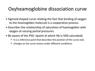 Oxyheamoglobine dissociation curve
• Sigmoid shaped curve relating the fact that binding of oxygen
to the heamoglobin molecule is a cooperative process
• Describes the relationship of saturation of haemoglobin with
oxygen at varying partial pressures
• Be aware of the P50 –(point at which Hb is 50% saturated)
 It is a reference point that describes the position of the curve and;
 changes as the curve moves under different conditions
 
